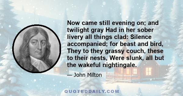 Now came still evening on; and twilight gray Had in her sober livery all things clad: Silence accompanied; for beast and bird, They to they grassy couch, these to their nests, Were slunk, all but the wakeful nightingale.