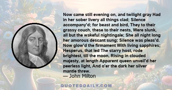 Now came still evening on, and twilight gray Had in her sober livery all things clad; Silence accompany'd; for beast and bird, They to their grassy couch, these to their nests, Were slunk, all but the wakeful