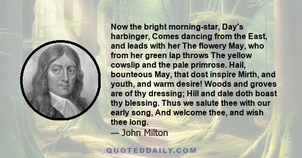 Now the bright morning-star, Day's harbinger, Comes dancing from the East, and leads with her The flowery May, who from her green lap throws The yellow cowslip and the pale primrose. Hail, bounteous May, that dost