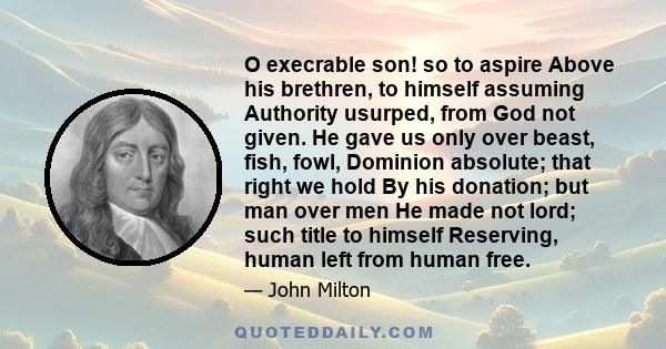 O execrable son! so to aspire Above his brethren, to himself assuming Authority usurped, from God not given. He gave us only over beast, fish, fowl, Dominion absolute; that right we hold By his donation; but man over