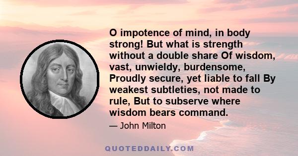 O impotence of mind, in body strong! But what is strength without a double share Of wisdom, vast, unwieldy, burdensome, Proudly secure, yet liable to fall By weakest subtleties, not made to rule, But to subserve where