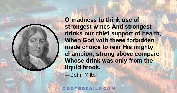 O madness to think use of strongest wines And strongest drinks our chief support of health, When God with these forbidden made choice to rear His mighty champion, strong above compare, Whose drink was only from the