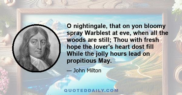 O nightingale, that on yon bloomy spray Warblest at eve, when all the woods are still; Thou with fresh hope the lover's heart dost fill While the jolly hours lead on propitious May.