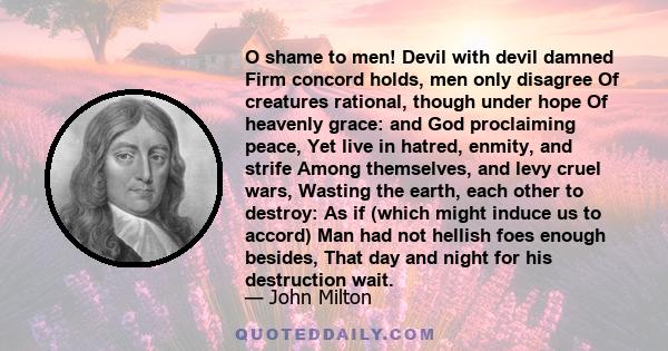 O shame to men! Devil with devil damned Firm concord holds, men only disagree Of creatures rational, though under hope Of heavenly grace: and God proclaiming peace, Yet live in hatred, enmity, and strife Among