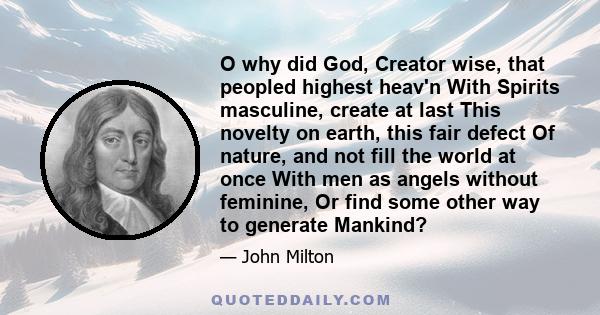 O why did God, Creator wise, that peopled highest heav'n With Spirits masculine, create at last This novelty on earth, this fair defect Of nature, and not fill the world at once With men as angels without feminine, Or