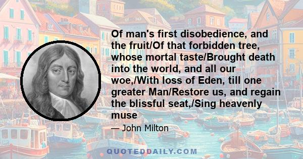 Of man's first disobedience, and the fruit/Of that forbidden tree, whose mortal taste/Brought death into the world, and all our woe,/With loss of Eden, till one greater Man/Restore us, and regain the blissful seat,/Sing 