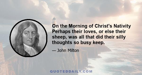 On the Morning of Christ's Nativity Perhaps their loves, or else their sheep, was all that did their silly thoughts so busy keep.