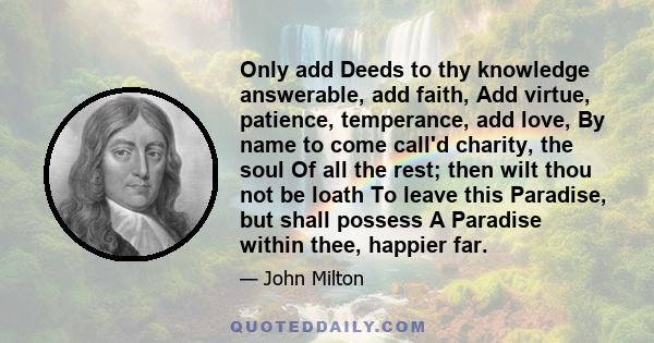 Only add Deeds to thy knowledge answerable, add faith, Add virtue, patience, temperance, add love, By name to come call'd charity, the soul Of all the rest; then wilt thou not be loath To leave this Paradise, but shall