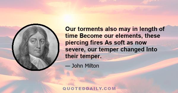 Our torments also may in length of time Become our elements, these piercing fires As soft as now severe, our temper changed Into their temper.