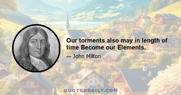 Our torments also may in length of time Become our Elements.