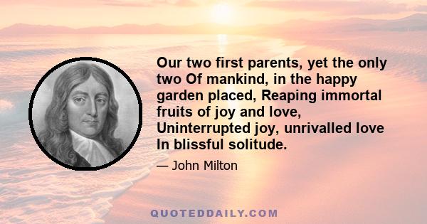 Our two first parents, yet the only two Of mankind, in the happy garden placed, Reaping immortal fruits of joy and love, Uninterrupted joy, unrivalled love In blissful solitude.