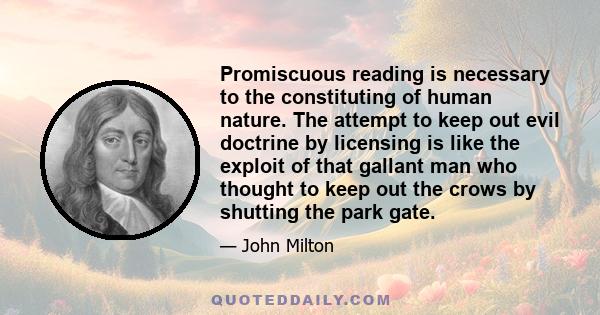 Promiscuous reading is necessary to the constituting of human nature. The attempt to keep out evil doctrine by licensing is like the exploit of that gallant man who thought to keep out the crows by shutting the park