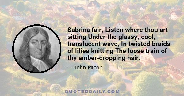 Sabrina fair, Listen where thou art sitting Under the glassy, cool, translucent wave, In twisted braids of lilies knitting The loose train of thy amber-dropping hair.