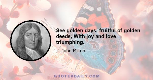 See golden days, fruitful of golden deeds, With joy and love triumphing.