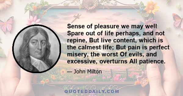 Sense of pleasure we may well Spare out of life perhaps, and not repine, But live content, which is the calmest life; But pain is perfect misery, the worst Of evils, and excessive, overturns All patience.