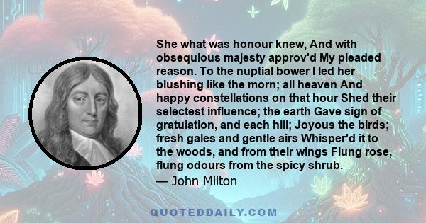 She what was honour knew, And with obsequious majesty approv'd My pleaded reason. To the nuptial bower I led her blushing like the morn; all heaven And happy constellations on that hour Shed their selectest influence;