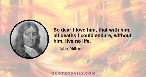 So dear I love him, that with him, all deaths I could endure, without him, live no life.