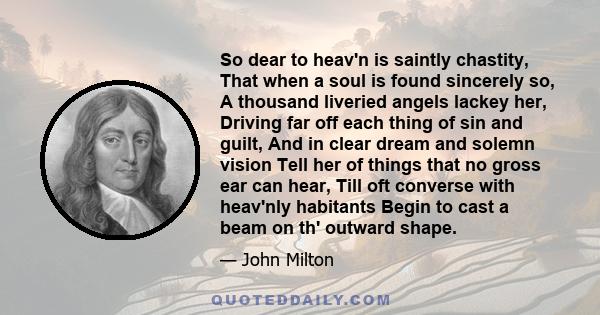 So dear to heav'n is saintly chastity, That when a soul is found sincerely so, A thousand liveried angels lackey her, Driving far off each thing of sin and guilt, And in clear dream and solemn vision Tell her of things