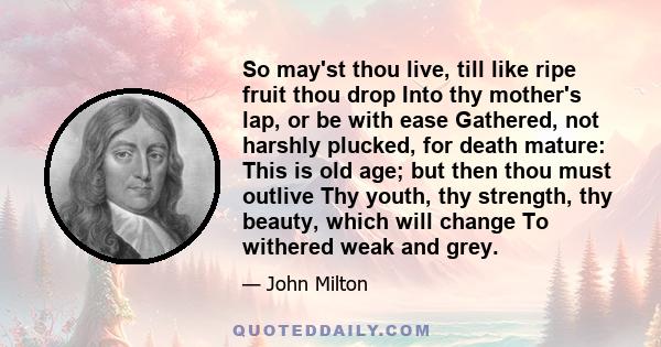 So may'st thou live, till like ripe fruit thou drop Into thy mother's lap, or be with ease Gathered, not harshly plucked, for death mature: This is old age; but then thou must outlive Thy youth, thy strength, thy