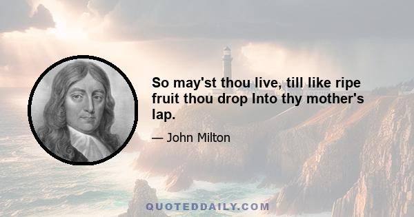 So may'st thou live, till like ripe fruit thou drop Into thy mother's lap.