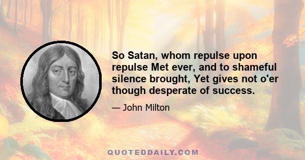 So Satan, whom repulse upon repulse Met ever, and to shameful silence brought, Yet gives not o'er though desperate of success.