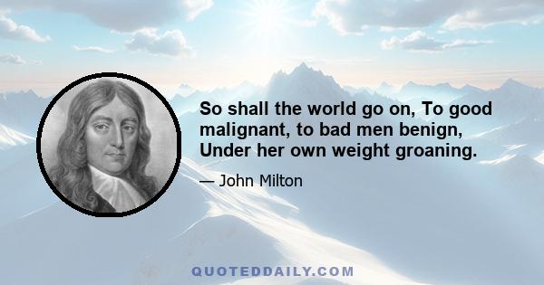 So shall the world go on, To good malignant, to bad men benign, Under her own weight groaning.