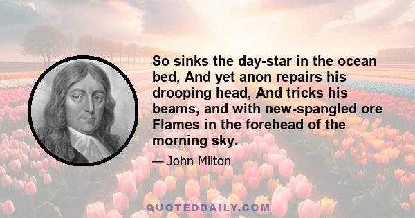 So sinks the day-star in the ocean bed, And yet anon repairs his drooping head, And tricks his beams, and with new-spangled ore Flames in the forehead of the morning sky.