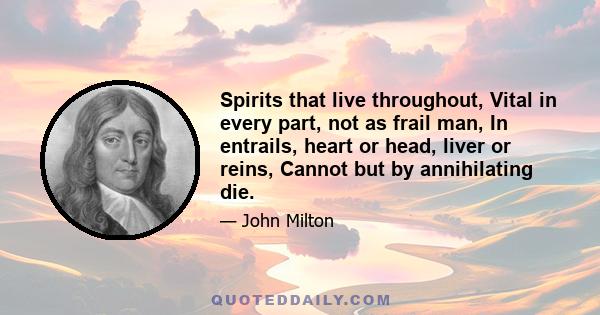 Spirits that live throughout, Vital in every part, not as frail man, In entrails, heart or head, liver or reins, Cannot but by annihilating die.