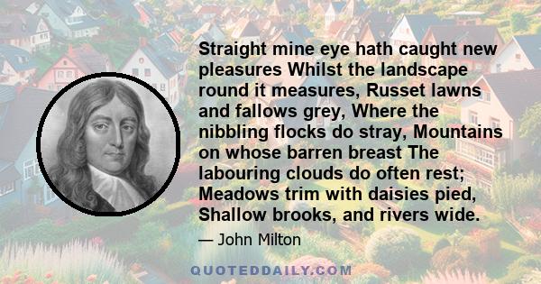 Straight mine eye hath caught new pleasures Whilst the landscape round it measures, Russet lawns and fallows grey, Where the nibbling flocks do stray, Mountains on whose barren breast The labouring clouds do often rest; 