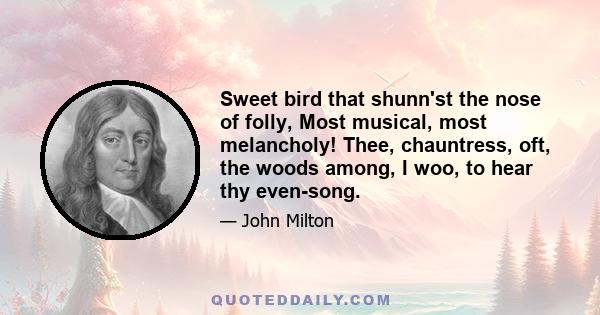 Sweet bird that shunn'st the nose of folly, Most musical, most melancholy! Thee, chauntress, oft, the woods among, I woo, to hear thy even-song.