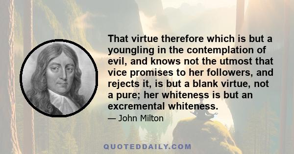 That virtue therefore which is but a youngling in the contemplation of evil, and knows not the utmost that vice promises to her followers, and rejects it, is but a blank virtue, not a pure; her whiteness is but an