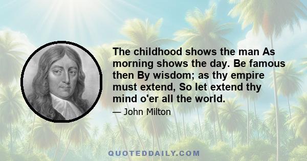 The childhood shows the man As morning shows the day. Be famous then By wisdom; as thy empire must extend, So let extend thy mind o'er all the world.