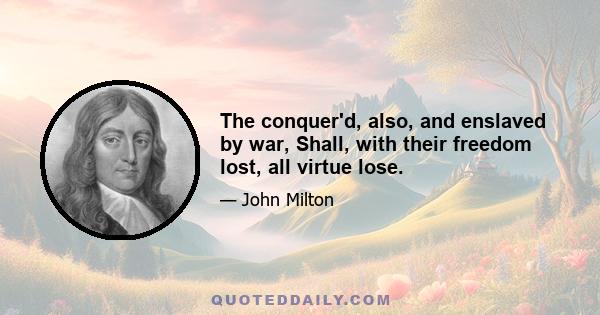 The conquer'd, also, and enslaved by war, Shall, with their freedom lost, all virtue lose.