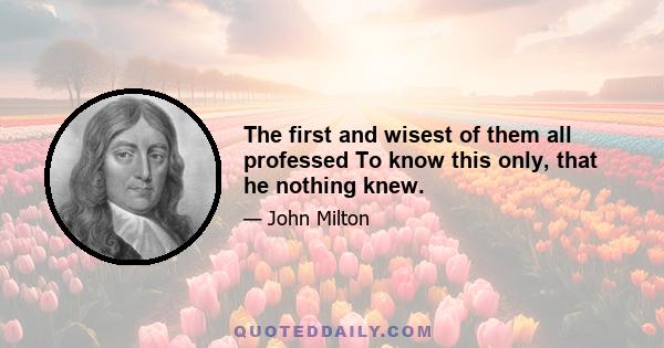 The first and wisest of them all professed To know this only, that he nothing knew.