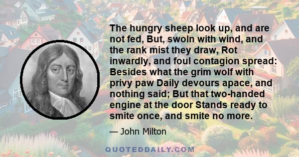 The hungry sheep look up, and are not fed, But, swoln with wind, and the rank mist they draw, Rot inwardly, and foul contagion spread: Besides what the grim wolf with privy paw Daily devours apace, and nothing said; But 