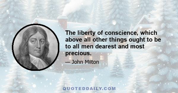 The liberty of conscience, which above all other things ought to be to all men dearest and most precious.