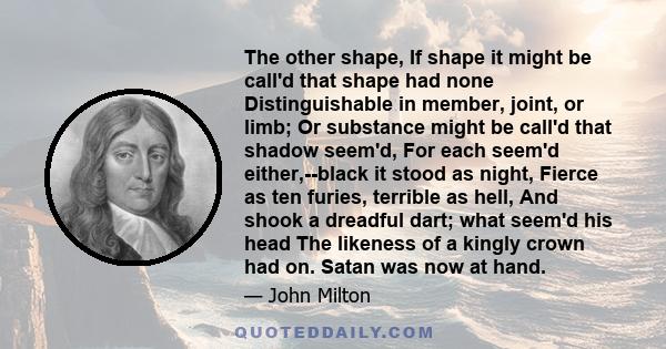 The other shape, If shape it might be call'd that shape had none Distinguishable in member, joint, or limb; Or substance might be call'd that shadow seem'd, For each seem'd either,--black it stood as night, Fierce as