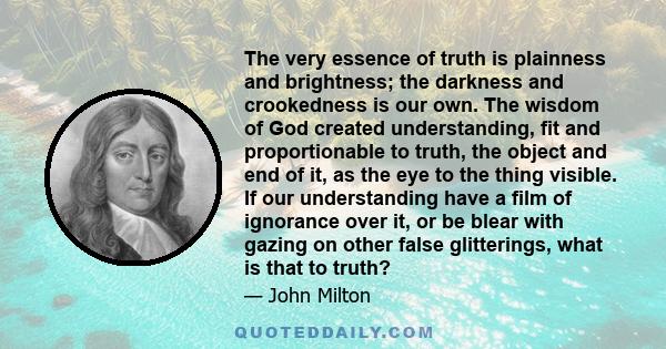 The very essence of truth is plainness and brightness; the darkness and crookedness is our own. The wisdom of God created understanding, fit and proportionable to truth, the object and end of it, as the eye to the thing 