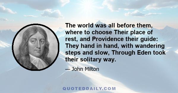 The world was all before them, where to choose Their place of rest, and Providence their guide: They hand in hand, with wandering steps and slow, Through Eden took their solitary way.