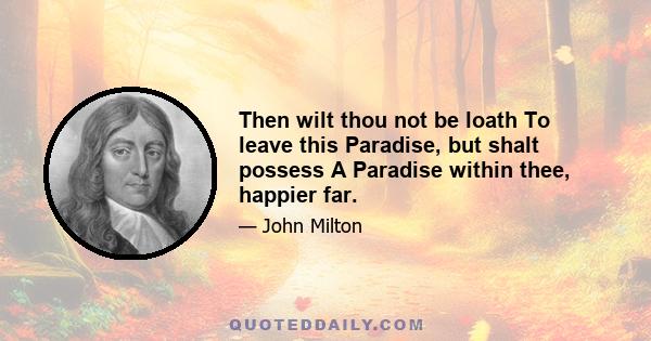 Then wilt thou not be loath To leave this Paradise, but shalt possess A Paradise within thee, happier far.