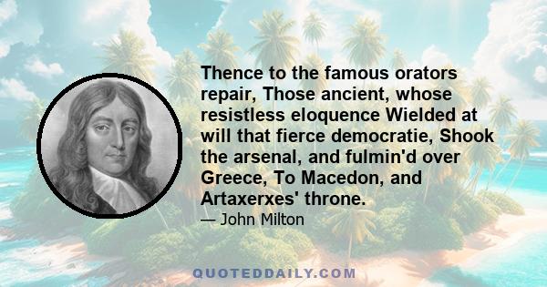 Thence to the famous orators repair, Those ancient, whose resistless eloquence Wielded at will that fierce democratie, Shook the arsenal, and fulmin'd over Greece, To Macedon, and Artaxerxes' throne.