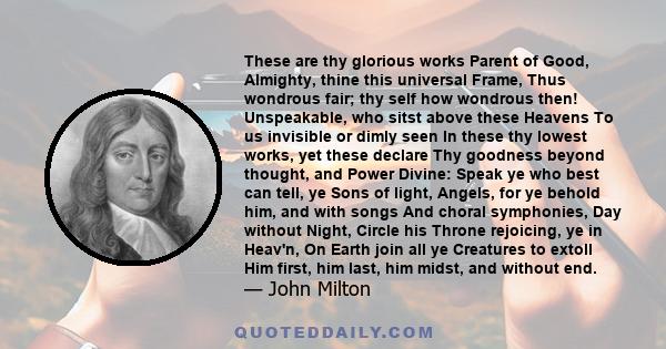 These are thy glorious works Parent of Good, Almighty, thine this universal Frame, Thus wondrous fair; thy self how wondrous then! Unspeakable, who sitst above these Heavens To us invisible or dimly seen In these thy