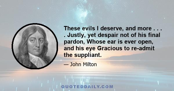 These evils I deserve, and more . . . . Justly, yet despair not of his final pardon, Whose ear is ever open, and his eye Gracious to re-admit the suppliant.