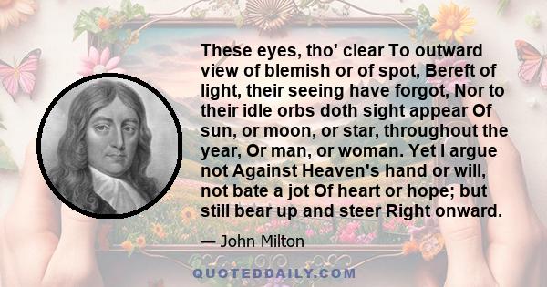 These eyes, tho' clear To outward view of blemish or of spot, Bereft of light, their seeing have forgot, Nor to their idle orbs doth sight appear Of sun, or moon, or star, throughout the year, Or man, or woman. Yet I