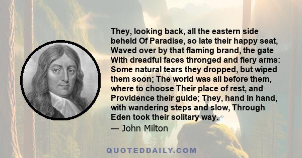 They, looking back, all the eastern side beheld Of Paradise, so late their happy seat, Waved over by that flaming brand, the gate With dreadful faces thronged and fiery arms: Some natural tears they dropped, but wiped