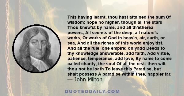 This having learnt, thou hast attained the sum Of wisdom; hope no higher, though all the stars Thou knew'st by name, and all th'ethereal powers, All secrets of the deep, all nature's works, Or works of God in heav'n,