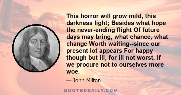 This horror will grow mild, this darkness light; Besides what hope the never-ending flight Of future days may bring, what chance, what change Worth waiting--since our present lot appears For happy though but ill, for