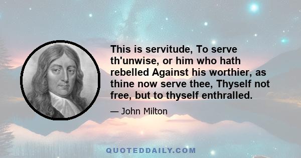 This is servitude, To serve th'unwise, or him who hath rebelled Against his worthier, as thine now serve thee, Thyself not free, but to thyself enthralled.