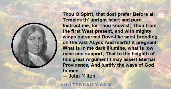 Thou O Spirit, that dost prefer Before all Temples th' upright heart and pure, Instruct me, for Thou know'st; Thou from the first Wast present, and with mighty wings outspread Dove-like satst brooding on the vast Abyss