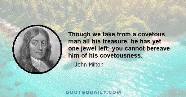 Though we take from a covetous man all his treasure, he has yet one jewel left; you cannot bereave him of his covetousness.